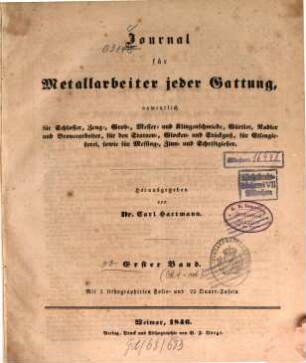 Journal für Metallarbeiter jeder Gattung, namentlich für Schlosser-, Zeug-, Grob-, Messer- und Klingenschmiede, Gürtler, Nadler und Broncearbeiter, für den Statuen-, Glocken- und Stückguß, für Eisengießerei, sowie für Messing-, Zinn- und Schriftgießer : mit besonderer Berücksichtigung d. Bergbaues u. Hüttenwesens. 1. 1846