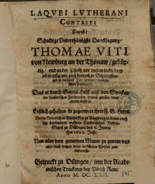 Laqvei Lvtherani Contriti Das ist: Schuldige Vnderthänigste Dancksagung, Thomae Viti von Newburg an der Thonaw, gebürtig ..., Das er durch Gottes Hilff auß den Stricken der Lutherischen Irrthumben herauß gerissen unnd errettet worden : Erstlich gehalten in gegenwert jhrer F. G. Herrn Herrn Heinrichen Bischoffen zu Augspurg u. dann auch der berümbten wahren Catholischen Hohen-Schul zu Dillingen den 6. Jeners jhm 1622. Jahr ; nun aber dem gemeinen Mann zu gutem, und allen noch jrrigen vnnd verführten Christen zum vnderricht