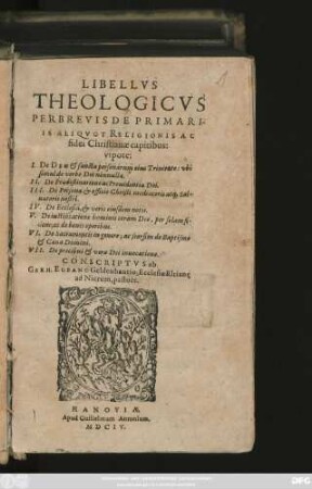 Libellus Theologicus Perbrevis De Primariis Aliquot Religionis Ac fidei Christianae capitibus : utpote I. De Deo & sancta personarum einus Trinitate: ubi simul de verbo Dei nonnulla. II. De Praedestinatione ac Prouidentia Dei. III. De Persona & officio Christi mediutoris atq[ue] Saluatoris nostri. IV. De Ecclesia, & veris eiusdem notis. V. De iustificatione hominis coram Deo, per solam fidem; ac de bonis operibus. VI. De Sacramentis in genere; ac seorsim de Baptismo & Caena Domini. VII. De precibus & vera Dei inuocationae