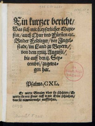 Ein kurtzer bericht/|| Was sich mit Keyserlicher Maye=||stat/ auch Chur vnd Fürsten etc.|| Beider Feldleger/ vor Jngel=||stadt/ im Land zu Beyern/|| von dem xxiiij. Augusti/|| bis auff den ij. Sep=||tembri/ zugetra=||gen hat.|| ... ||