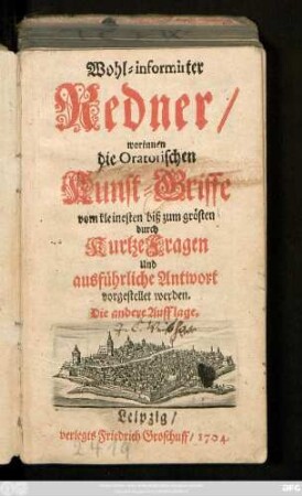 Wohl-informirter Redner, worinnen die Oratorischen Kunst-Griffe vom kleinesten biß zum grösten, durch Kurtze Fragen und ausführliche Antwort vorgestellt werden