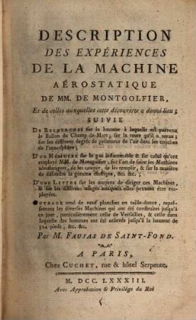 Description Des Expériences De La Machine Aérostatique De MM. De Montgolfier, Et de celles auxquelles cette découverte a donné lieu, [1]. Suivie De Recherches sur la hauteur à laquelle est parvenu le Ballon du Champ-de-Mars; sur la route qu'il a tenue; sur les différens degrés de pesanteur de l'air dans les couches de l'atmosphère; D'un Mémoire sur le gaz inflammable & sur celui qu'ont employé MM. de Montgolfier; sur l'art de faire les Machines aérostatiques, de les couper, de les remplir, & sur la manière de dissoudre la gomme élastique, &c. &c.; D'une Lettre sur les moyens de diriger ces Machines, & sur les différents usages auxquels elles peuvent être employées ...