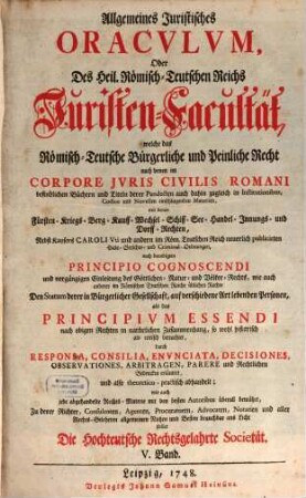 Allgemeines Juristisches Oracvlvm, Oder Des Heil. Römisch-Teutschen Reichs Juristen-Facultät : welche das Römisch-Teutsche Bürgerliche und Peinliche Recht nach denen im Corpore Jvris Civilis Romani befindlichen Büchern und Titeln derer Pandecten ... als Fürsten- Kriegs- Berg- Kauff- Wechsel- Schiff- See- Handel- und Innungs-Rechten, und nach Caroli Vti und anderen Peinl. Hals-Gerichts-Ordnungen ... gründlich abhandelt, und durch Responsa, Consilia, Envnciata, Decisiones Observationes, Arbitragen, Parere und Rechtliche Bedencken erläutert ..., 5. ... welche ... Den Statum derer in Bürgerlicher Gesellschaft, auf verschiedene Art lebenden Personen, als das Principivm Essendi ... betrachtet