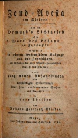 Zend-Avesta im Kleinen : das ist Ormuzds Lichtgesetz oder das Wort des Lebens an Zoroasterdargest. in einem wesentlichen Auszuge aus den Zendbüchern, als Urkunden des alten Magisch-Zoroastrischen Religionssystems ; nebst ganz neuen Abhandlungen und vollständigen Erläuterungen aller hier vorkommenden Sachen und Begriffen in 3 Theilen