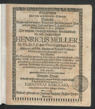 Klagstimm Uber den unheilbahren Schaden Babels/ Welche mit den trewen Propheten Jeremia gantzer Zwey und Zwantzig Jahr aus dem LI. Capittel seiner Weissagung v. 9. & 10. geführet. Der ... Henricus Müller, SS. Th. D.P.P. der Theologischen Facultät Senior, und der Kirchen in Rostock Hochverdienter Superintendens und Pastor an St. Marien : So Donnerstag/ war der 13. Septembris ... im Herrn Jesu entschlaffen: und darauff den 15. Octobris ... bey seiner kurtz vorhin geschickten hertzgeliebten Söhnlein zu Ruh gebracht