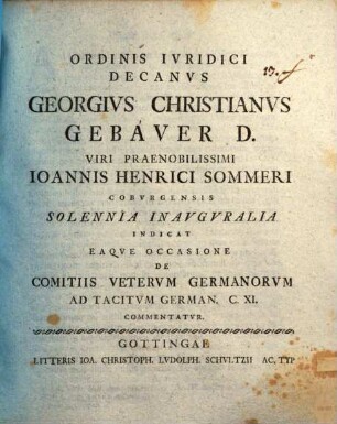 Ordinis Ivridici Decanvs Georgivs Christianvs Gebaver D. Viri Praenobilissimi Ioannis Henrici Sommeri Cobvrgensis Solennia Inavgvralia Indicat Eaqve Occasione De Comitiis Vetervm Germanorvm Ad Tacitvm German. C. XI. Commentatvr : [P. P. Gottingae XXXI. Mart. die MDCCLIV.]