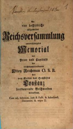 An eine hochlöbliche allgemeine Reichsversammlung unterthänigstes Memorial des Prior und Capituls der reichsunmittelbaren Abtey Reichenau O.S.B., die von Seiten des Hochstifts Constanz fortdaurende Beschwerden betreffend : cum adj. Informat. Iuris et Facti et subadjunct. Document. A. usque JJ.