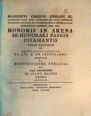 Franciscvs Carolvs Conradi IC. Academiae Ivliae Qvae Helmstadii Est Nvnc Prorector Serenissimo Brvnovic. Et Lvnaebvrg. Dvci A Consiliis Avlae Pandectarvm Professor Pvbl. Ord. Honoris In Arena Se Honorari Passos Infamantis Veram Rationem Ad Recte Intelligendam L.I. §. VI. D. De Postvlando Exqvirit Et Dispvtationes Pvblicas De Ivre Controverso In Ivleo Maiori Habendas Indicit : [P. P. in Academia Iulia, pridie Id. Iul. MDCCXLIV.]