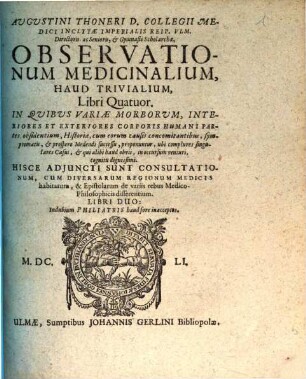 Augustini Thoneri ... Observationum medicinalium, haud trivialium, libri quatuor : in quibus variae morborum, interiores et exteriores corporis humani partes, obsidentium, historiae, cum eorum causis concomitantibus, symptomatis, & prospero medendi successu, proponuntur, ubi complures singulares casus, & qui alibi haud obvii, in occussum venturi, cognitu dignissimi ; hisce adjuncti sunt consultationum, cum diversarum regionum medicis habitarum, & epistolarum de variis rebus medico-philosophicis disserentium, libri duo ...