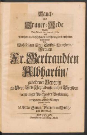 Danck- und Trauer-Rede : Welche Bey der am 24. Januarii 1708. von Wurtzen aus beschehenen Abführung des entseelten Leichnams Der ... Fr. Gertraudten Albhartin/ gebohrner Beyerin zu Dero Erb-Begräbniß nacher Dreßden bey freywilliger Volckreicher Begleitung für der Stiffts-Stadt Wurtzen gehalten wurde