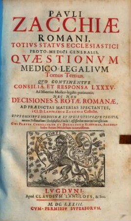 Quaestiones medico-legales Pauli Zacchiae Quaestionum medico-legalium, tomi tres : opus omnibus medicinae & iuris utriusque peritis, necnon tribunalium (ecclesiasticis civilis) assessoribus maxime necessarium, 3. Quo continentur consilia et responsa LXXXV ad materias medico-legales pertinentia; nec non Decisiones S. Rotae Romanae, ad praedictas materias spectantes / a Lanfranco Zacchia collectae. - 1673. - 254 S.