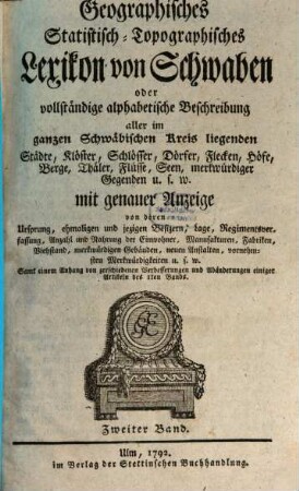 Geographisches Statistisch-Topographisches Lexikon von Schwaben oder vollständige alphabetische Beschreibung aller im ganzen Schwäbischen Kreis liegenden Städte, Klöster, Schlösser, Dörfer, Flecken, Höfe, Berge, Thäler, Flüsse, Seen, merkwürdiger Gegenden u.s.w. : mit genauer Anzeige von deren Ursprung, ehmaligen und jezigen Besizern, Lage, Regimentsverfassung, Anzahl und Nahrung der Einwohner, Manufakturen, Fabriken, Viehstand, merkwürdigen Gebäuden, neuen Anstalten, vornehmsten Merkwürdigkeiten u.s.w., 2 : Samt einem Anhang von zerschiedenen Verbesserungen und Abänderungen einiger Artikeln des Iten Bands