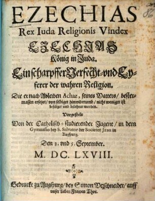 Ezechias Rex Iuda Religionis Vindex : Ezechias König in Juda. Ein scharpffer Verfecht- und Eyferer der wahren Religion. Die er nach Ableiben Achaz, seines Vatters/ bestermassen ersetzet/ von selbiger hinwiderumb/ nicht weniger ist beseliger und belohnet worden ; Vorgestelt Von der Catholisch- studierender Jugent/ in dem Gymnasio bey S. Salvator der Societet Jesu in Augspurg. Den 3. und 5. September. M.DC.LXVIII.