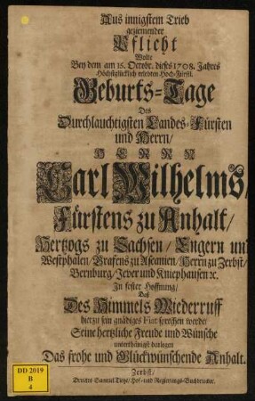 Aus innigstem Trieb geziemender Pflicht Wolte Bey dem am 16. Octobr. dieses 1708. Jahres Höchstglücklich erlebten Hoch-Fürstl. Geburts-Tage Des Durchlauchtigsten Landes-Fürsten und Herrn, Herrn Carl Wilhelms, Fürstens zu Anhalt, Hertzogs zu Sachsen, Engern und Westphalen, Grafens zu Ascanien, Herrn zu Zerbst, Bernburg, Jever und Kniephausen [et]c. In fester Hoffnung, Daß Des Himmels Wiederruff hierzu sein gnädiges Fiat sprechen werde, Seine hertzliche Freude und Wünsche unterthänigst darlegen Das frohe und Glückwünschende Anhalt