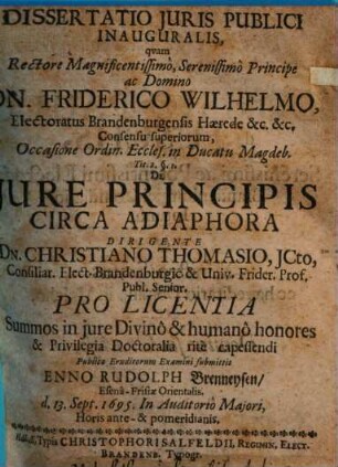 Dissertatio Iuris Publici Inauguralis, quam Rectore Magnificentissimo, Serenissimo Principe ac Domino Dn. Friderico Wilhelmo ... Occasione Ordin. Eccles. in Ducatu Magdeb. Tit. 2. §. 1. De Iure Principis Circa Adiaphora Dirigente Dn. Christiano Thomasio ... Pro Licentia Summos in iure Divino & humano honores & Privilegia Doctoralia rite capessendi Publico Eruditorum Examini submittit Enno Rudolph Brenneysen EsenaFrisiae Orientalis. d. 13. Sept. 1695. In Auditorio Maiori, Horis ante & pomeridianis