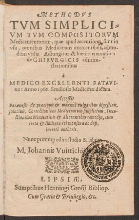 METHODVS || TVM SIMPLICI=||VM TVM COMPOSITORVM || Medicamentorum, quae apud recentiores sunt in || vsu, omnibus Medicinam exercentibus admo-||dum vtilis. Adiungitur & breuis enarratio || de CHIRVRGICIS admini-||strationibus || à || MEDICO EXCELLENTI PATAVI-||no: Anno 1566. Studiosis Medicinae dictata.|| Acceßit || Paraenesis de praecipuis et maximè vulgaribus digestiuis ... || incerti authoris.|| Nunc primum edita studio & labore || M. Iohannis Vuittichii ||