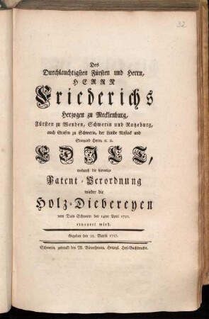 Des Durchlauchtigsten Fürsten und Herrn, Herrn Friederichs Herzogen zu Mecklenburg, Fürsten zu Wenden, Schwerin und Ratzeburg, auch Grafen zu Schwerin, der Lande Rostock und Stargard Herrn [et]c. [et]c. Edict, wodurch die hievorige Patent-Verordnung wieder die Holz-Diebereyen vom Dato Schwerin den 14ten April 1750. erneuert wird : Gegeben den 22. Martii 1757.