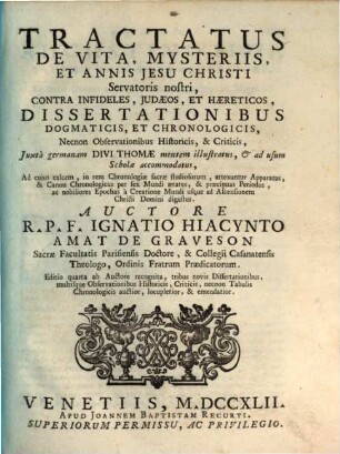 Tractatus De Vita, Mysteriis, Et Annis Jesu Christi Servatoris nostri, Contra Infideles, Judaeos, Et Haereticos, Dissertationibus Dogmaticis, Et Chronologicis ... : Juxta germanam Divi Thomae mentem illustratus, & ad usum Scholae accommodatus ...