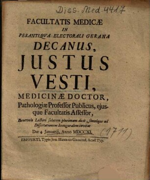 Facultatis Medicae In Perantiqva Electorali Gerana Decanus, Justus Vesti, Medicinae Doctor, Pathologiae Professor Publicus, ejusque Facultatis Assessor, Benevolo Lectori salutem plurimam dicit, simulque ad Dissertationem Inauguralem invitat Die 4. Januraij, Anno MDCCXI.
