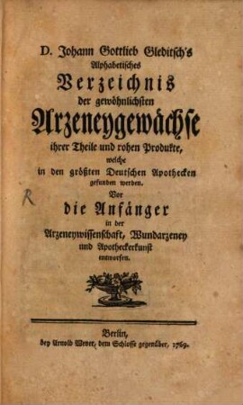 D. Johann Gottlieb Gleditsch's Alphabetisches Verzeichnis der gewöhnlichsten Arzeneygewächse ihrer Theile und rohen Produkte, welche in den größten Deutschen Apothecken gefunden werden : Vor die Anfänger in der Arzeneywissenschaft, Wundarzeney und Apotheckerkunst entworfen