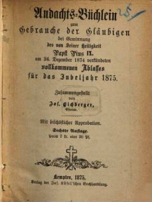 Andachts-Büchlein zum Gebrauche der Gläubigen bei Gewinnung das von S. Heiligkeit Papst Pius IX verkündeten vollkommenen Ablasses für des Jubeljahr 1875