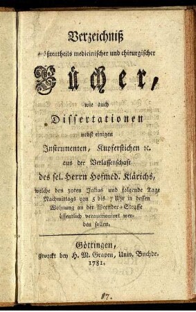 Verzeichniß größtentheils medicinischer und chirurgischer Bücher, wie auch Dissertationen nebst einigen Instrumenten, Kupferstichen [et]c. aus der Verlassenschaft des sel. Herrn Hofmed. Klärichs, welche den 30ten Julius und folgende Tage ... in dessen Wohnung an der Weender-Straße öffentlich verauctioniret werden sollen