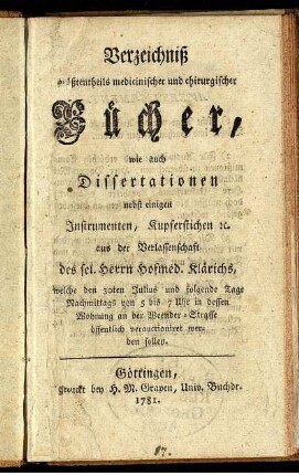 Verzeichniß größtentheils medicinischer und chirurgischer Bücher, wie auch Dissertationen nebst einigen Instrumenten, Kupferstichen [et]c. aus der Verlassenschaft des sel. Herrn Hofmed. Klärichs, welche den 30ten Julius und folgende Tage ... in dessen Wohnung an der Weender-Straße öffentlich verauctioniret werden sollen