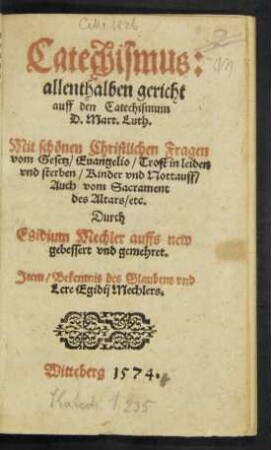 Catechismus:|| allenthalben gericht || auff den Catechismum || D. Mart. Luth.|| Mit schönen Christlichen Fragen || vom Gesetz/ Euangelio/ Trost in leiden || vnd sterben/ Kinder vnd Nottauff/|| Auch vom Sacrament || des Altars/ etc.|| Durch || Egidium Mechler auffs new || gebessert vnd gemehret.|| Jtem/ Bekentnis des Glaubens vnd || Lere Egidij Mechlers.||