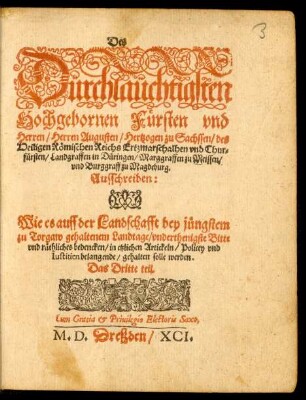 Des || Dürchlaüchtigsten || Hochgebornen Fürsten vnd || Herren/ Herren Augusten/ Hertzogen zu Sachssen ... || vnd Chur=||fürsten ... || Ausschreiben:|| Wie es auff der Landschafft bey jüngstem || zu Torgaw gehaltenem Landtage/ vnderthenigste Bitte || vnd räthliches bedencken/ in etzlichen Artickeln/ Policey vnd || Iustitien belangende/ gehalten solle werden.|| Das Dritte teil.||