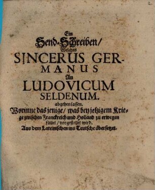 Ein Send-Schreiben, Welches Sincerus Germanus An Ludovicum Seldenum. abgehen lassen : Worinne das jenige, was bey jetzigem Kriege zwischen Franckreich und Holland zu erwegen fället, vorgestellet wird. Auß dem Lateinischen ins Teutsche übersetzet ; [... Geben den 7. 17. Aug. 1672. ...]