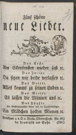 Fünf schöne neue Lieder : Das Erste. Am Eckenfenster wieder saß [et]c. ; Das Zweite. Da sitzen wir beide verlassen [et]c. ; Das Dritte. Alles kommt zu seinen Enden [et]c. ; Das Vierte. Es lassen die Männer uns [et]c. ; Das Fünfte. Ein Mecklenburgischer Ritter und ein Spinnermädchen. Ein Mädchen holder Mienen [et]c.