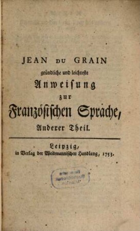 Gründlichste und leichteste Anweisung zur Französischen Sprache, Durch ein Collegium Gallicum Von hundert Lektionen : Darinnen nicht allein die nöthige Theorie in der Grammatic gelehret, sondern auch ein zulänglicher Vorrath sowohl der gebräuchlichsten Wörter, Phrasium, Gallicismorum und Sprichwörter, ...aus den ... besten Autoribus gesammlet, ..., 2