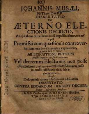 Johannis Musaei, SS. Theol. D. & P.P. Dissertatio De Aeterno Electionis Decreto, An eius aliqua extra Deum causa impulsiva detur, nec ne? : In qua Praemissa cum quaestionis controversae, tum verae de ea sententiae, explicatione, Argumentum Ab Executione Petitum pressius urgetur, & solide evincitur, Vel decretum Electionis non posse esse absolutum, vel meritum Christi & fidem non posse in causis iustificationis & salvationis haberi