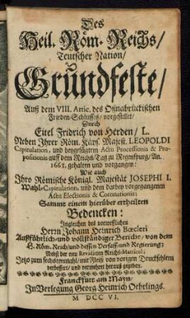 Des Heil. Röm. Reichs, Teutscher Nation, Grundfeste : Auß dem VIII. Artic. des Oßnabrückischen Frieden-Schlusses, vorgestellet, Durch Eitel Fridrich von Herden, L. Neben Ihrer Röm. Käys. Majest. Leopoldi Capitulation, und beygefügtem Actu Processionis & Propositionis auff dem Reichs-Tag zu Regenspurg, An. 1663. gehalten und vorgangen: Wie auch Ihro Römische Königl. Majestät Josephi I. Wahl-Capitulation, und dem darbey vorgegangenen Actu Electionis & Coronationis; Sammt einem hierüber ertheilten Bedencken: Ingleichen des vortrefflichen Herrn Johann Heinrich Bœcleri Außführlich- und vollständiger Bericht, von dem H. Röm. Reich, und dessen Verfass- und Regierung; Nebst der neu Revidirten Reichs-Matricul;