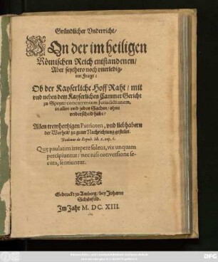 Gründlicher Underricht/ Von der im heiligen Römischen Reich entstandenen/ Aber seythero noch unerledigten Frage: Ob der Kayserliche HoffRaht/ mit und neben dem Kayserlichen CammerGericht zu Speyer/ concurrentem Iurisdictionem, in allen und jeden Sachen/ ohne unterscheid habe?
