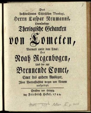 Des hochberühmten Schlesischen Theologi, Herrn Caspar Neumanns, Vernünftige Theologische Gedancken von Cometen : Vormals unter dem Titul: Des Noah Regenbogen, Und der jetzt Brennende Comet, Einer des andern Ausleger ; Ihrer Vortrefflichkeit wegen von Neuem aufgelegt