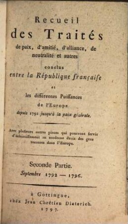Recueil des traités de paix, d'amitié, d'alliance, de neutralité et autres conclus entre la République Française et les différentes puissances de l'Europe : depuis 1792 jusqu'à la paix generale ; avec plusieurs autres pièces qui pourront servir d'éclaircissement au moderne droit des gens reconnu dans l'Europe, 2. Septembre 1792 - 1796