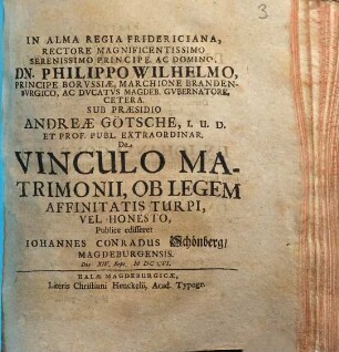 In Alma Regia Fridericiana rectore ... Philippo Wilhelmo principe Borvssiae ... sub praesidio Andreae Goetsche ... De vinculo matrimonii, ob legem affinitatis turpi, vel honesto publice edifferet Iohannes Conradus Schoenberg, Magdeburgensis die XIV Sept. M DC CVI.