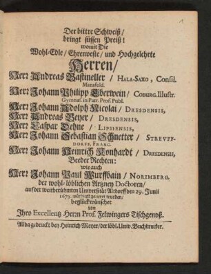 Der bittre Schweiß/ bringt süssen Preiß! womit Die ... Herren/ Herr Andreas Bastineller/ Hala-Saxo, Consil. Mansfeld. Herr Johann Philipp Eberwein/ Coburg. Illustr. Gymnas. in Patr. Prof. Publ. Herr Johann Adolph Nicolai/ Dresdensis, Herr Andreas Beyer/ Dresdensis, Herr Caspar Dehne/ Lipsiensis, Herr Johann Sebastian Schnetter/ Streuffdorff. Franc. Herr Johann Heinrich Konhardt/ Dresdensis, Beeder Rechten/ wie auch Herr Johann Paul Wurffbain/ Norimberg. der wohl-löblichen Artzney Doctoren auf der weitberühmten Universität Altdorff den 29. Junii 1679. würdigst gezieret wurden