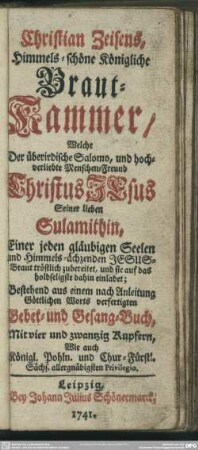 Christian Zeisens, Himmels-schöne Königliche Braut-Kammer : Welche Der überirdische Salomo, und hochverliebte Menschen-Freund Christus Jesus Seiner lieben Sulamithin, Einer jeden gläubigen Seelen und Himmels-ächzenden Jesus-Braut tröstlich zubereitet, und sie auf das holdseligste dahin einladet; Bestehend aus einem nach Anleitung Göttlichen Worts verfertigten Gebet- und Gesang-Buch