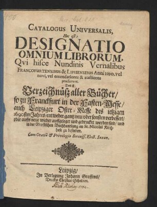 Catalogus Universalis, Hoc est: Designatio Omnium Librorum, Qui hisce Nundinis Vernalibus Francofurtensibus & Lipsiensibus Anni 1690. vel novi, vel emendatiores & auctiores prodierunt. Das ist: Verzeichnüß aller Bücher/ so zu Franckfurt in der Fasten-Messe/ auch Leipziger Oster-Messe/ des jetzigen 1690sten Jahres/ entweder gantz neu/ oder sonsten verbessert/ oder auffs neue wieder auffgeleget und gedrucket worden sind/ und in der Grossischen Buchhandlung an St. Nicolai Kirchhofe zu befinden