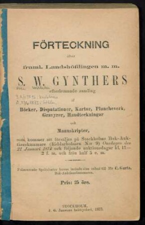 Förteckning öfver framl. landshöfdingen m. m. S. W. Gynthers efterlemnade samling af böcker, disputationer, kartor, plancheverk, gravyrer, handteckningar och manuskripter : som kommer att försäljas på Stockholms Bok-Auktionskammare (Riddarholmen no. 9) onsdagen den 21 januari 1874 och följande auktionsdagar ...