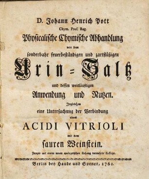 Johann Henrich Pott Physicalische chymische Abhandlung von dem sonderbahr feuerbeständigen und zartflüßigen Urin-Saltz und dessen weitläuftigen Anwendung und Nutzen : ingleichen e. Untersuchung der Verbindung e. Acidi Vitrioli mit dem sauren Weinstein