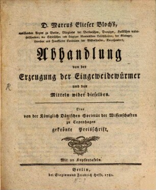 D. Marcus Elieser Bloch's, ausübenden Arztes zu Berlin, Mitglieds der Berlinischen, Danziger, Hallischen naturforschenden; der Schlesischen und Leipziger ökonomischen Gesellschaften; ... Abhandlung von der Erzeugung der Eingeweidewürmer und den Mitteln wider dieselben : Eine von der Königlich Dänischen Societät der Wissenschaften zu Copenhagen gekrönte Preisschrift. Mit 10 Kupfertafeln