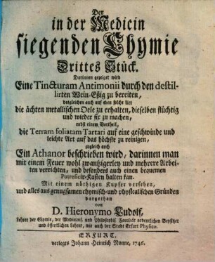 Die in der Medicin siegende Chymie : bestehend in aufrichtiger Mittheilung derer in Bereitung der wichtigsten Medicamentorum mit Nutzen gebrauchter Chymischen Handgriffe. 3, Darinnen gezeiget wird eine Tincturam Antimonii durch den destillierten Wein-Eßig zu bereiten ...