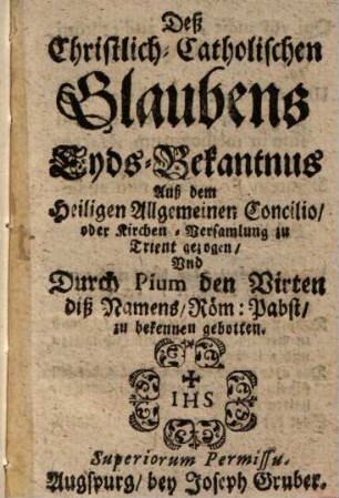Deß Christlich-Catholischen Glaubens Eyds-Bekantnus : Auß dem Heiligen Allgemeinen Concilio oder Kirchen-Versamlung zu Trient gezogen Vnd durch Pium den Virten Diß Namens Röm. Pabst zu bekennen gebotten
