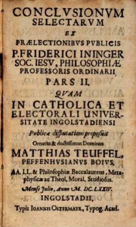 Conclusionum Selectarum Ex Prælectionibus Publicis P. Friderici Ininger Soc. Jesu, Philosophiæ Professoris Ordinarij Pars ..., 2,[1]