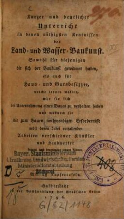 Kurzer und deutlicher Unterricht in denen nöthigsten Kentnissen der Land- und Wasser-Baukunst : Sowohl für diejenigen die sich der Baukunst gewidmet haben, als auch für Haus- und Gutsbesizzer, welche lernen wollen, wie sie sich bei Unternehmung eines Baues zu verhalten haben und wodurch sie die zum Bauen nothwendigen Erfordernisse nebst denen dabei vorfallenden Arbeiten verschiedner Künstler und Handwerker kennen und beurtheilen lernen können ; Mit 28 Kupfertafeln