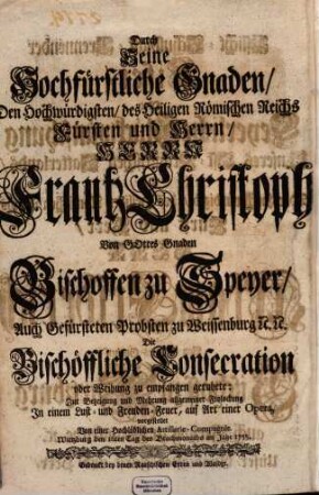 Pflicht-Schuldigst-Brennender Eifer, Oder Feyerliche Glückwünschung Unseres Ost-Fränckischen Vatterlands, Als Der Hochwürdigste, ... Herr Adam Friderich ... Bischoff zu Wirtzburg ... Durch Seine Hochfürstliche Gnaden, ... Herrn Frantz Christoph ... Bischoffen zu Speyer, ... Die Bischöffliche Consecration oder Weihung zu empfangen geruhete : Zur Bezeigung und Mehrung allgemeiner Frolockung ...