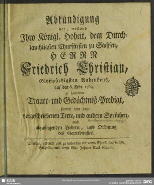 Abkündigung der, weiland Ihro Königl. Hoheit, dem Durchlauchtigsten Churfürsten zu Sachsen, Herrn Friedrich Christian, Glorwürdigsten Andenkens, auf den 6. Febr. 1764. zu haltenden Trauer- und Gedächtniß-Predigt, sammt dem dazu vorgeschriebenen Texte, und andern Sprüchen, auch abzusingenden Liedern, und Ordnung des Gottesdienstes